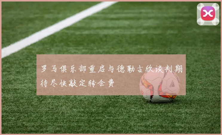 罗马俱乐部重启与德勒古欣谈判期待尽快敲定转会费