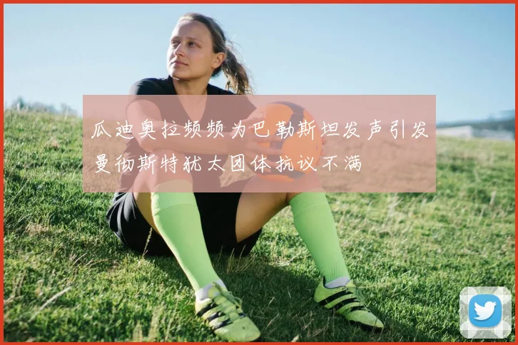 瓜迪奥拉频频为巴勒斯坦发声引发曼彻斯特犹太团体抗议不满