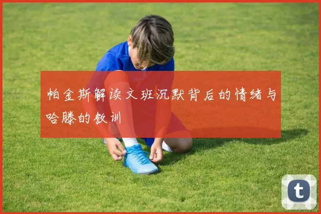 帕金斯解读文班沉默背后的情绪与哈滕的教训