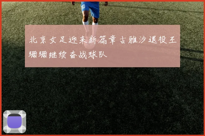 北京女足迎来新篇章古雅沙退役王珊珊继续奋战球队