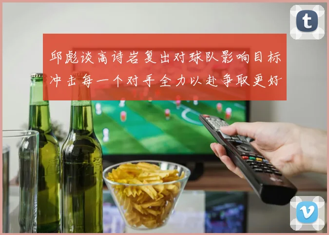 邱彪谈高诗岩复出对球队影响目标冲击每一个对手全力以赴争取更好成绩