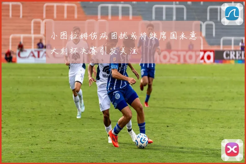 小图拉姆伤病困扰或将缺席国米意大利杯决赛引发关注