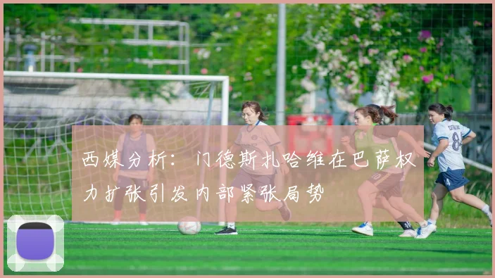 西媒分析：门德斯扎哈维在巴萨权力扩张引发内部紧张局势