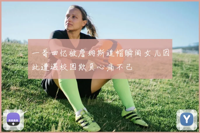一哥回忆被詹姆斯追帽瞬间女儿因此遭遇校园欺负心痛不已