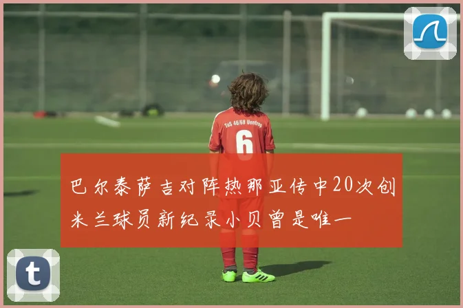 巴尔泰萨吉对阵热那亚传中20次创米兰球员新纪录小贝曾是唯一