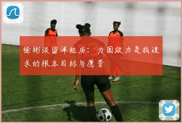 徐彬谈留洋经历：为国效力是我追求的根本目标与愿景