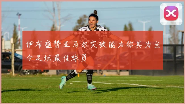 伊布盛赞亚马尔突破能力称其为当今足坛最佳球员