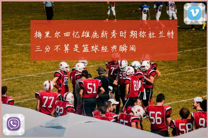 梅里尔回忆雄鹿新秀时期称杜兰特三分不算是篮球经典瞬间