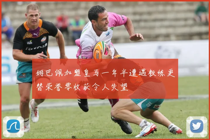 姆巴佩加盟皇马一年半遭遇教练更替荣誉零收获令人失望