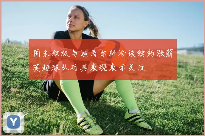 国米积极与迪马尔科洽谈续约涨薪英超球队对其表现表示关注
